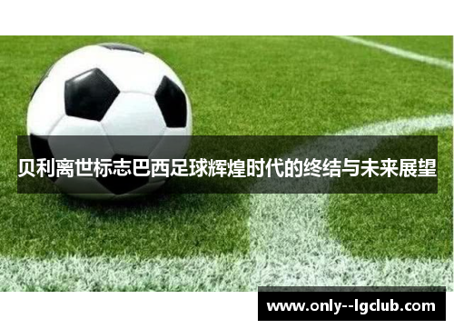 贝利离世标志巴西足球辉煌时代的终结与未来展望 贝利离世标志巴西足球辉煌时代的终结与未来展望