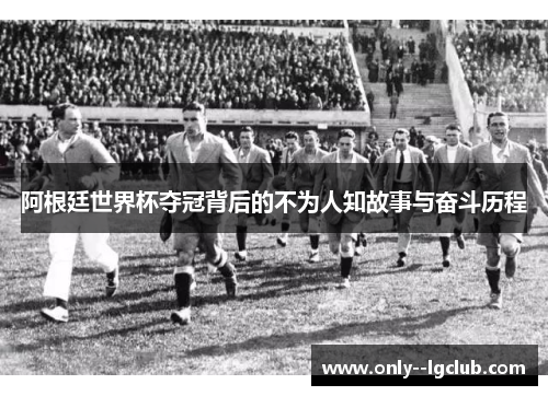 阿根廷世界杯夺冠背后的不为人知故事与奋斗历程