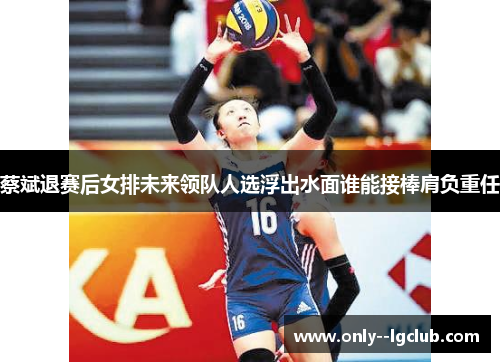 蔡斌退赛后女排未来领队人选浮出水面谁能接棒肩负重任