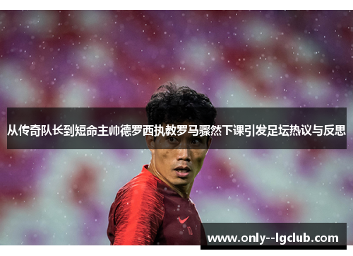 从传奇队长到短命主帅德罗西执教罗马骤然下课引发足坛热议与反思