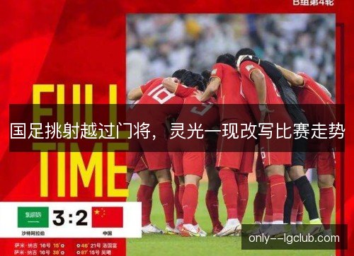 国足挑射越过门将,灵光一现改写比赛走势 国足挑射越过门将,灵光一现改写比赛走势