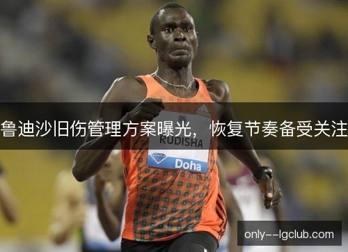 鲁迪沙旧伤管理方案曝光,恢复节奏备受关注 鲁迪沙旧伤管理方案曝光,恢复节奏备受关注