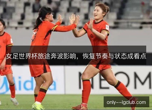 女足世界杯旅途奔波影响,恢复节奏与状态成看点 女足世界杯旅途奔波影响,恢复节奏与状态成看点